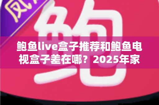鲍鱼live盒子推荐和鲍鱼电视盒子差在哪？2025年家庭影音选购全攻略与深度对比解析