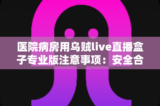 医院病房用乌贼live直播盒子专业版注意事项：安全合规使用全攻略