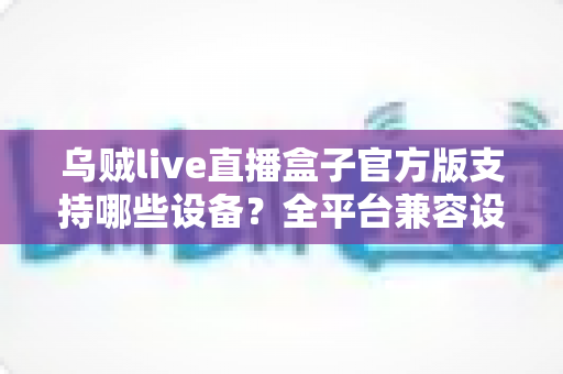 乌贼live直播盒子官方版支持哪些设备?全平台兼容设备清单与安装使用完整指南 乌贼live直播盒子官方版支持哪些设备?全平台兼容设备清单与安装使用完整指南
