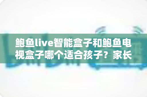 鲍鱼live智能盒子和鲍鱼电视盒子哪个适合孩子？家长必读的深度选购指南与避坑建议
