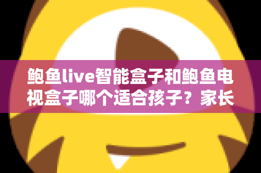 鲍鱼live智能盒子和鲍鱼电视盒子哪个适合孩子？家长必读的深度选购指南与避坑建议
