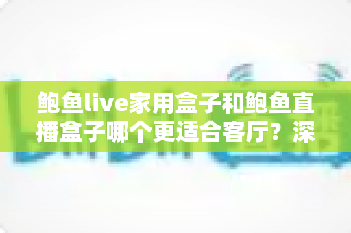 鲍鱼live家用盒子和鲍鱼直播盒子哪个更适合客厅？深度对比解析帮你选对不踩坑