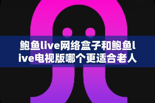 鲍鱼live网络盒子和鲍鱼live电视版哪个更适合老人用?2025年最实用的选购与使用全攻略 鲍鱼live网络盒子和鲍鱼live电视版哪个更适合老人用?2025年最实用的选购与使用全攻略