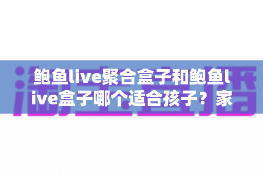 鲍鱼live聚合盒子和鲍鱼live盒子哪个适合孩子？家长必读的深度分析与安全指南