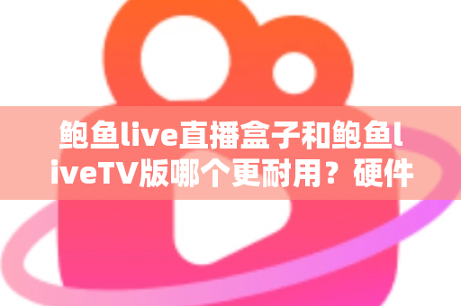 鲍鱼live直播盒子和鲍鱼liveTV版哪个更耐用？硬件、软件、使用习惯三维深度解析，帮你选出更耐久的大屏直播方案
