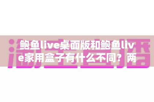 鲍鱼live桌面版和鲍鱼live家用盒子有什么不同?两大版本全方位对比与选购指南 鲍鱼live桌面版和鲍鱼live家用盒子有什么不同?两大版本全方位对比与选购指南