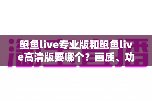 鲍鱼live专业版和鲍鱼live高清版要哪个？画质、功能、流畅度全维度对比，帮你找到最适合自己的版本