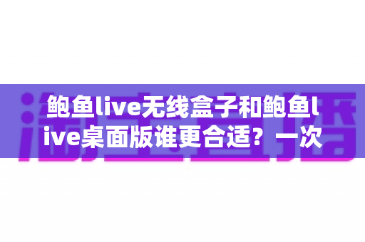 鲍鱼live无线盒子和鲍鱼live桌面版谁更合适？一次看懂差异、场景与最佳选择