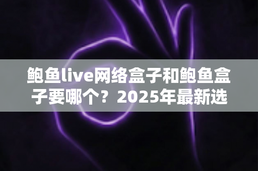 鲍鱼live网络盒子和鲍鱼盒子要哪个？2025年最新选购对比指南与避坑建议