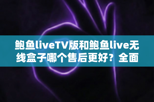 鲍鱼liveTV版和鲍鱼live无线盒子哪个售后更好？全面解析两大版本的售后差异与选购指南