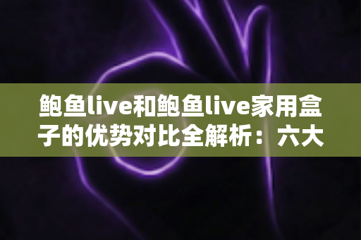 鲍鱼live和鲍鱼live家用盒子的优势对比全解析：六大维度帮你选出更适合的家庭观看方案