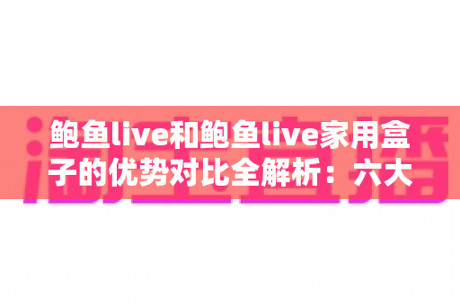 鲍鱼live和鲍鱼live家用盒子的优势对比全解析：六大维度帮你选出更适合的家庭观看方案