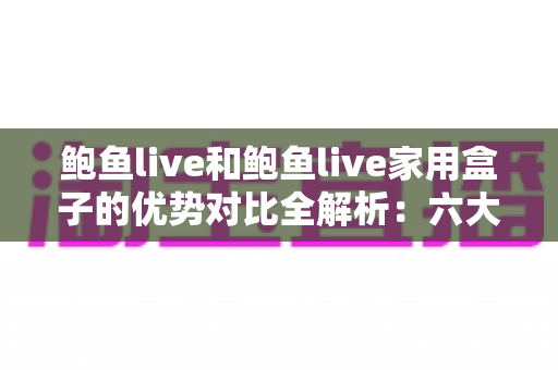 鲍鱼live和鲍鱼live家用盒子的优势对比全解析：六大维度帮你选出更适合的家庭观看方案