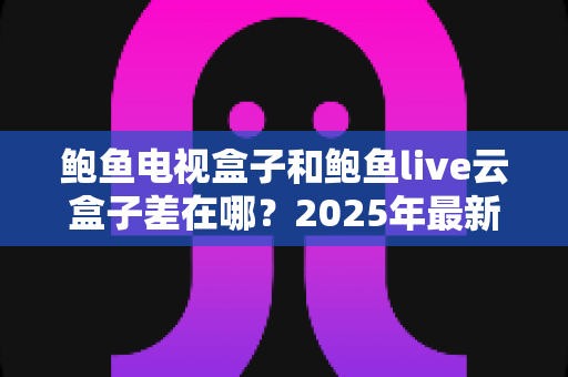 鲍鱼电视盒子和鲍鱼live云盒子差在哪?2025年最新核心区别与选购指南全解析 鲍鱼电视盒子和鲍鱼live云盒子差在哪?2025年最新核心区别与选购指南全解析