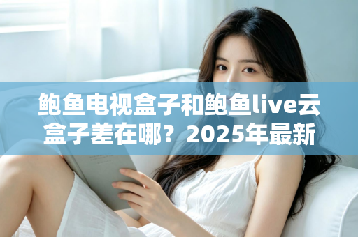 鲍鱼电视盒子和鲍鱼live云盒子差在哪？2025年最新核心区别与选购指南全解析