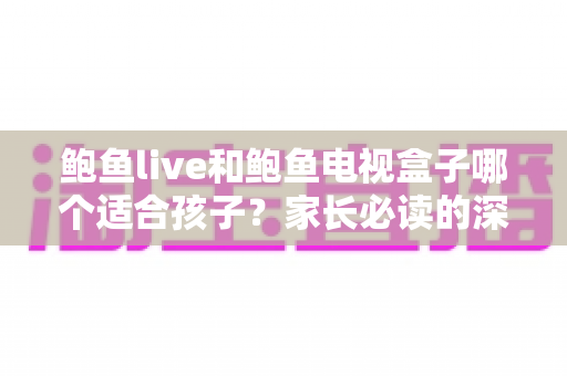 鲍鱼live和鲍鱼电视盒子哪个适合孩子?家长必读的深度对比与安全使用指南 鲍鱼live和鲍鱼电视盒子哪个适合孩子?家长必读的深度对比与安全使用指南