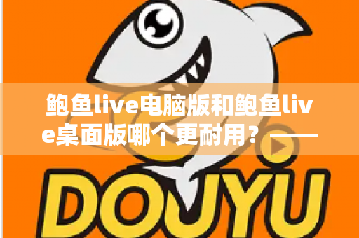 鲍鱼live电脑版和鲍鱼live桌面版哪个更耐用？——深度解析两大版本的稳定性差异与持久使用指南