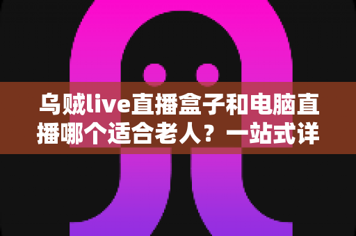 乌贼live直播盒子和电脑直播哪个适合老人?一站式详解助您为长辈做出明智选择 乌贼live直播盒子和电脑直播哪个适合老人?一站式详解助您为长辈做出明智选择