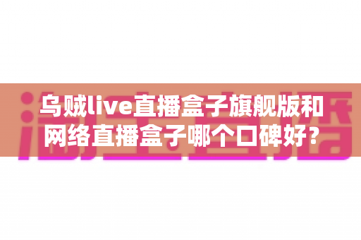乌贼live直播盒子旗舰版和网络直播盒子哪个口碑好？深度对比评测帮你选对直播神器