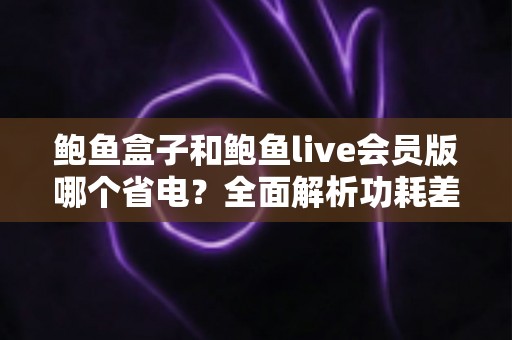 鲍鱼盒子和鲍鱼live会员版哪个省电?全面解析功耗差异与最佳省电选择指南 鲍鱼盒子和鲍鱼live会员版哪个省电?全面解析功耗差异与最佳省电选择指南