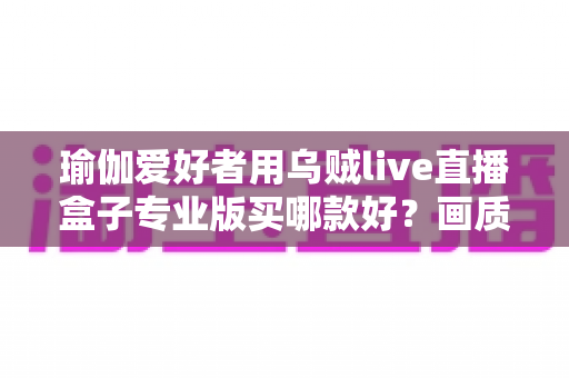 瑜伽爱好者用乌贼live直播盒子专业版买哪款好？画质、稳定性与性价比一站式选购指南