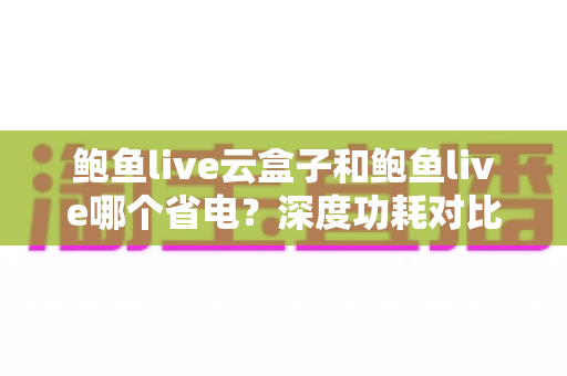 鲍鱼live云盒子和鲍鱼live哪个省电?深度功耗对比与实用省电技巧全解析 鲍鱼live云盒子和鲍鱼live哪个省电?深度功耗对比与实用省电技巧全解析