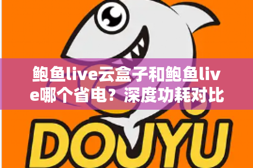 鲍鱼live云盒子和鲍鱼live哪个省电？深度功耗对比与实用省电技巧全解析