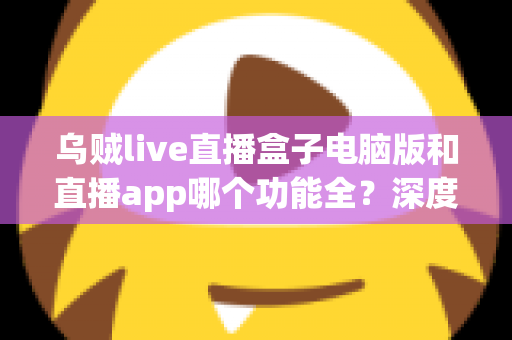 乌贼live直播盒子电脑版和直播app哪个功能全？深度对比评测帮你选对版本
