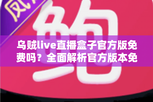 乌贼live直播盒子官方版免费吗？全面解析官方版本免费政策与安全下载指南
