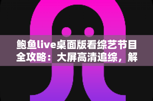 鲍鱼live桌面版看综艺节目全攻略：大屏高清追综，解锁沉浸式观影新体验