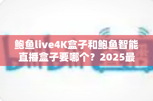 鲍鱼live4K盒子和鲍鱼智能直播盒子要哪个？2025最新选购指南，看完这篇不再纠结！