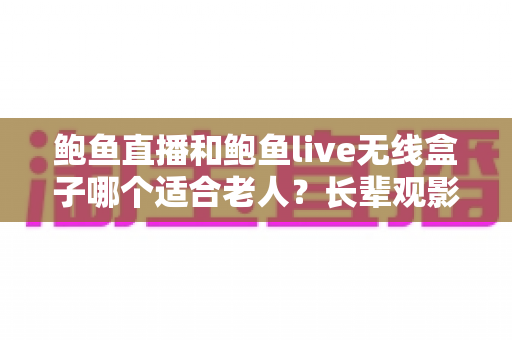 鲍鱼直播和鲍鱼live无线盒子哪个适合老人？长辈观影设备选购全攻略