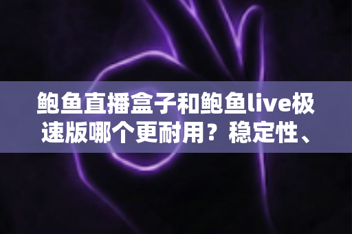 鲍鱼直播盒子和鲍鱼live极速版哪个更耐用？稳定性、维护周期与使用体验的全方位深度对比解析