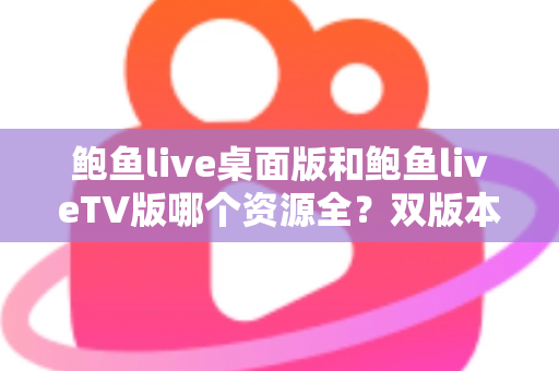 鲍鱼live桌面版和鲍鱼liveTV版哪个资源全？双版本资源深度对比解析，帮你选对观影终端