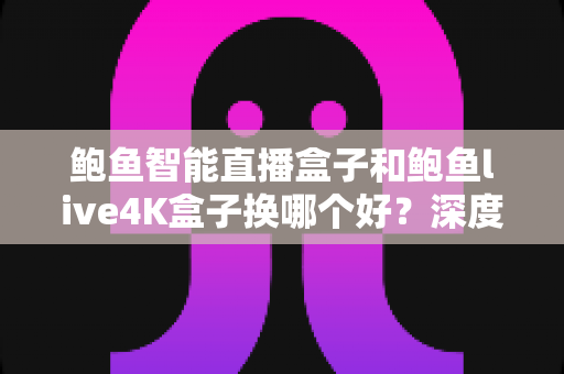 鲍鱼智能直播盒子和鲍鱼live4K盒子换哪个好？深度对比解析，帮你选出最值得入手的升级方案