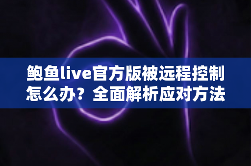 鲍鱼live官方版被远程控制怎么办？全面解析应对方法与安全防护完整指南