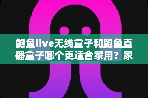 鲍鱼live无线盒子和鲍鱼直播盒子哪个更适合家用？家庭影音盒子深度对比与选购全指南