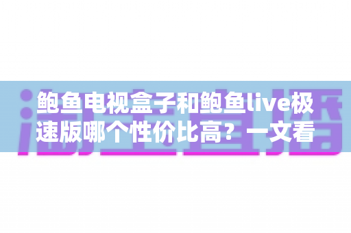 鲍鱼电视盒子和鲍鱼live极速版哪个性价比高？一文看懂选购全攻略