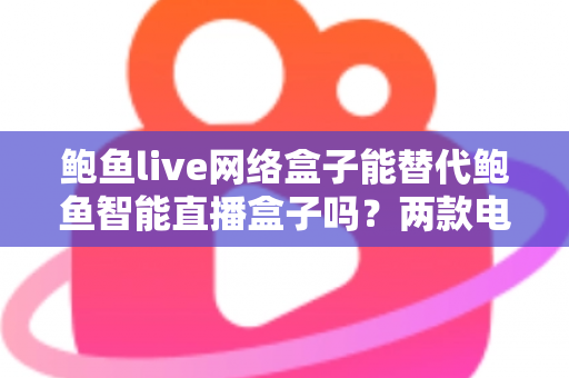 鲍鱼live网络盒子能替代鲍鱼智能直播盒子吗？两款电视盒子深度对比与选购全指南