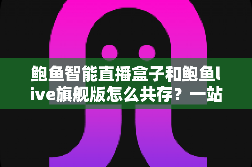 鲍鱼智能直播盒子和鲍鱼live旗舰版怎么共存?一站式双版本安装使用全攻略 鲍鱼智能直播盒子和鲍鱼live旗舰版怎么共存?一站式双版本安装使用全攻略