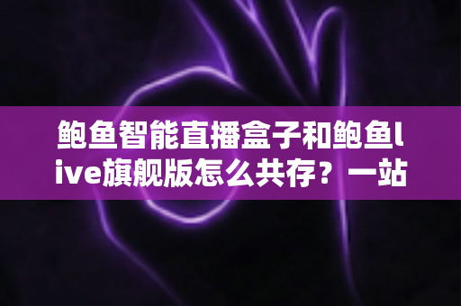 鲍鱼智能直播盒子和鲍鱼live旗舰版怎么共存？一站式双版本安装使用全攻略