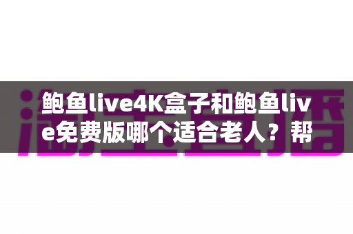 鲍鱼live4K盒子和鲍鱼live免费版哪个适合老人？帮长辈挑对电视直播方案的超全指南