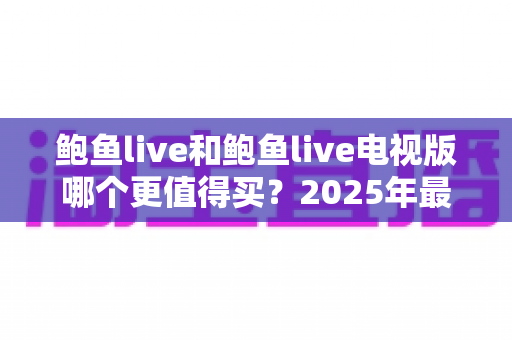 鲍鱼live和鲍鱼live电视版哪个更值得买?2025年最全双版本对比评测与选购避坑指南 鲍鱼live和鲍鱼live电视版哪个更值得买?2025年最全双版本对比评测与选购避坑指南