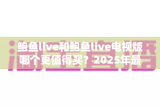 鲍鱼live和鲍鱼live电视版哪个更值得买?2025年最全双版本对比评测与选购避坑指南 鲍鱼live和鲍鱼live电视版哪个更值得买?2025年最全双版本对比评测与选购避坑指南