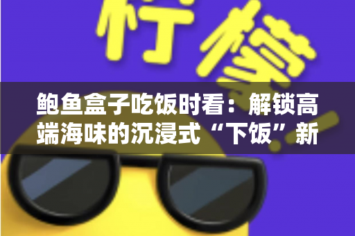 鲍鱼盒子吃饭时看:解锁高端海味的沉浸式“下饭”新体验 鲍鱼盒子吃饭时看:解锁高端海味的沉浸式“下饭”新体验