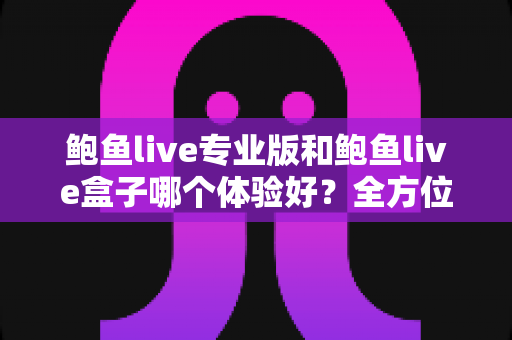 鲍鱼live专业版和鲍鱼live盒子哪个体验好?全方位深度对比评测与实用选择指南 鲍鱼live专业版和鲍鱼live盒子哪个体验好?全方位深度对比评测与实用选择指南