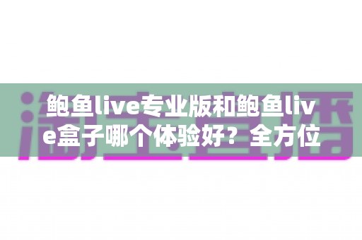 鲍鱼live专业版和鲍鱼live盒子哪个体验好？全方位深度对比评测与实用选择指南