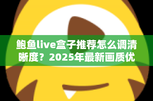 鲍鱼live盒子推荐怎么调清晰度?2025年最新画质优化全攻略,轻松解锁高清观影体验 鲍鱼live盒子推荐怎么调清晰度?2025年最新画质优化全攻略,轻松解锁高清观影体验