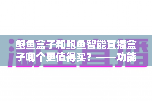 鲍鱼盒子和鲍鱼智能直播盒子哪个更值得买?——功能、价格与适用人群全维度对比评测与选购指南 鲍鱼盒子和鲍鱼智能直播盒子哪个更值得买?——功能、价格与适用人群全维度对比评测与选购指南