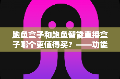 鲍鱼盒子和鲍鱼智能直播盒子哪个更值得买?——功能、价格与适用人群全维度对比评测与选购指南 鲍鱼盒子和鲍鱼智能直播盒子哪个更值得买?——功能、价格与适用人群全维度对比评测与选购指南